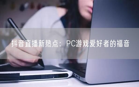 抖音直播新热点：PC游戏爱好者的福音