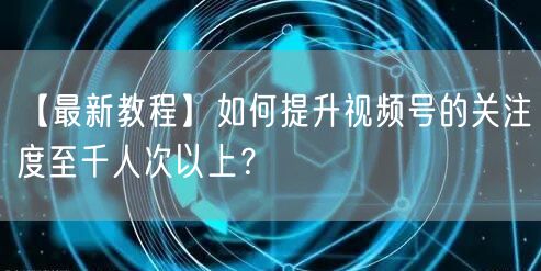 【最新教程】如何提升视频号的关注度至千人次以上？
